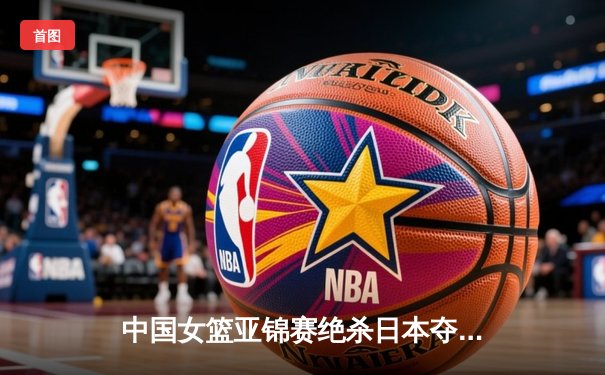 中国女篮亚锦赛绝杀日本夺冠 韩旭25+12统治内线