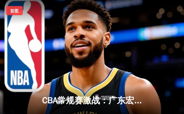 CBA常规赛激战：广东宏远逆转辽宁本钢，胡明轩砍下35分率队险胜