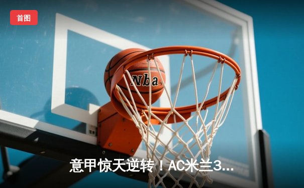 意甲惊天逆转！AC米兰3-2绝杀尤文图斯 莱奥传射建功创赛季纪录